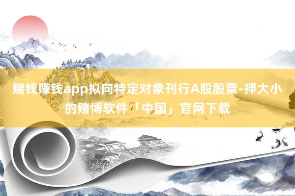 赌钱赚钱app拟向特定对象刊行A股股票-押大小的赌博软件「中国」官网下载