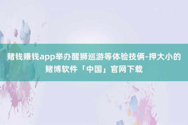 赌钱赚钱app举办醒狮巡游等体验技俩-押大小的赌博软件「中国」官网下载