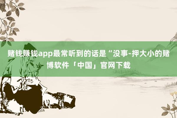赌钱赚钱app最常听到的话是“没事-押大小的赌博软件「中国」官网下载