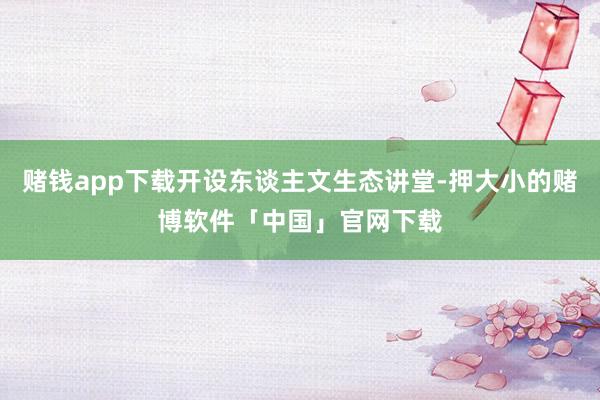 赌钱app下载开设东谈主文生态讲堂-押大小的赌博软件「中国」官网下载