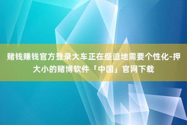 赌钱赚钱官方登录大车正在蹙迫地需要个性化-押大小的赌博软件「中国」官网下载