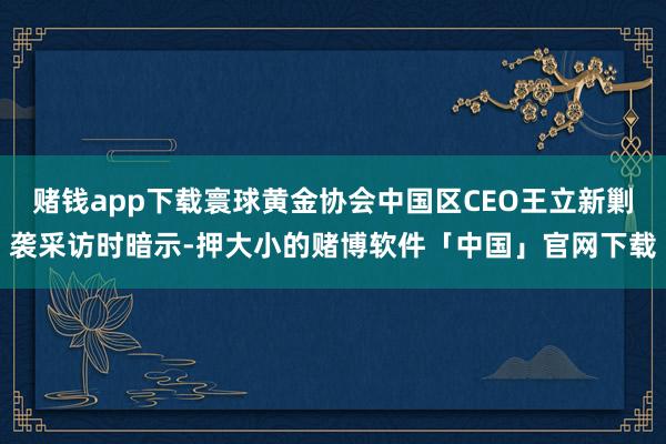 赌钱app下载寰球黄金协会中国区CEO王立新剿袭采访时暗示-押大小的赌博软件「中国」官网下载