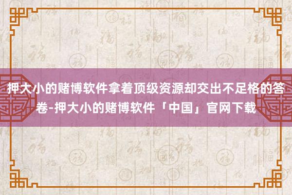 押大小的赌博软件拿着顶级资源却交出不足格的答卷-押大小的赌博软件「中国」官网下载