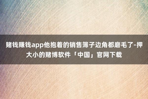 赌钱赚钱app他抱着的销售簿子边角都磨毛了-押大小的赌博软件「中国」官网下载