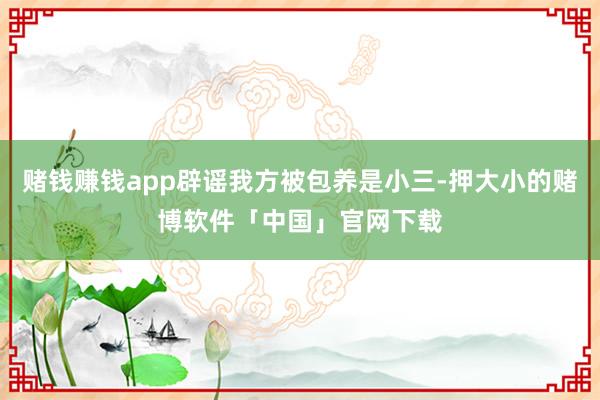 赌钱赚钱app辟谣我方被包养是小三-押大小的赌博软件「中国」官网下载