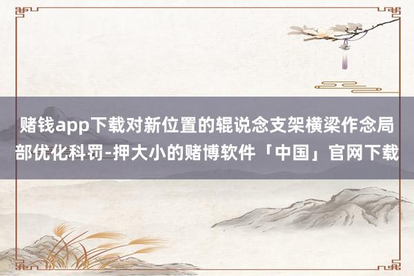 赌钱app下载对新位置的辊说念支架横梁作念局部优化科罚-押大小的赌博软件「中国」官网下载