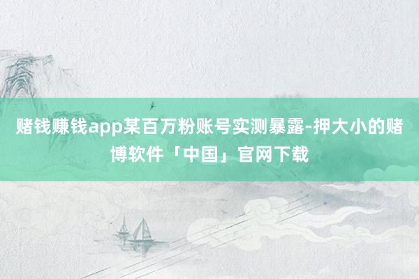 赌钱赚钱app某百万粉账号实测暴露-押大小的赌博软件「中国」官网下载