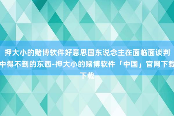押大小的赌博软件好意思国东说念主在面临面谈判中得不到的东西-押大小的赌博软件「中国」官网下载