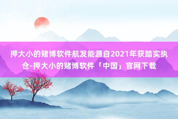 押大小的赌博软件　　航发能源自2021年获踏实执仓-押大小的赌博软件「中国」官网下载