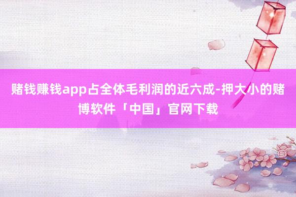 赌钱赚钱app占全体毛利润的近六成-押大小的赌博软件「中国」官网下载