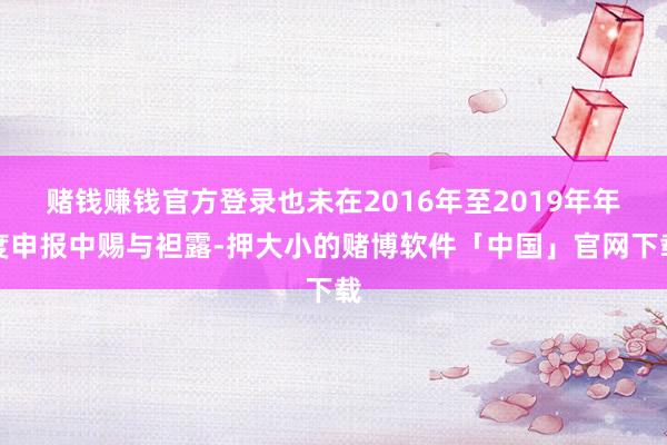 赌钱赚钱官方登录也未在2016年至2019年年度申报中赐与袒露-押大小的赌博软件「中国」官网下载