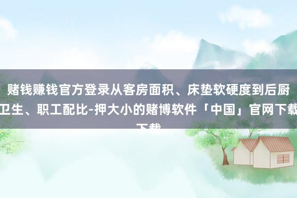 赌钱赚钱官方登录从客房面积、床垫软硬度到后厨卫生、职工配比-押大小的赌博软件「中国」官网下载