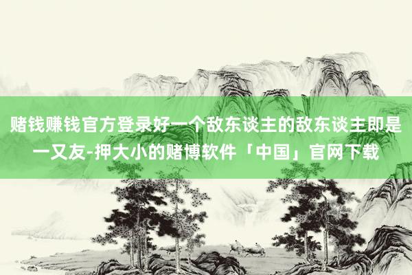 赌钱赚钱官方登录好一个敌东谈主的敌东谈主即是一又友-押大小的赌博软件「中国」官网下载