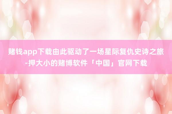 赌钱app下载由此驱动了一场星际复仇史诗之旅-押大小的赌博软件「中国」官网下载