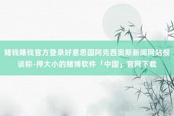 赌钱赚钱官方登录好意思国阿克西奥斯新闻网站报谈称-押大小的赌博软件「中国」官网下载