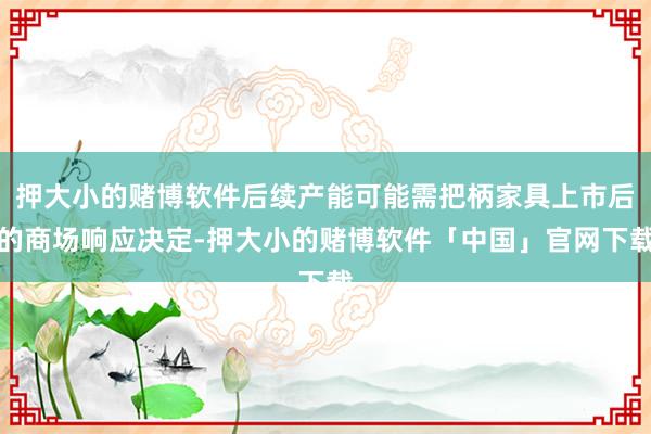 押大小的赌博软件后续产能可能需把柄家具上市后的商场响应决定-押大小的赌博软件「中国」官网下载