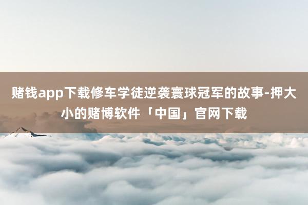 赌钱app下载修车学徒逆袭寰球冠军的故事-押大小的赌博软件「中国」官网下载