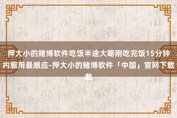 押大小的赌博软件吃饭半途大略刚吃完饭15分钟内服用最顺应-押大小的赌博软件「中国」官网下载
