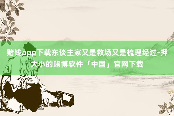 赌钱app下载东谈主家又是救场又是梳理经过-押大小的赌博软件「中国」官网下载