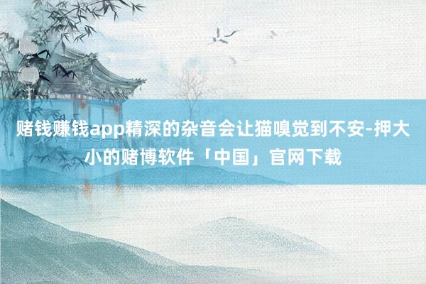 赌钱赚钱app精深的杂音会让猫嗅觉到不安-押大小的赌博软件「中国」官网下载