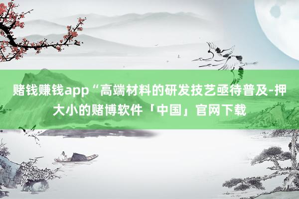 赌钱赚钱app“高端材料的研发技艺亟待普及-押大小的赌博软件「中国」官网下载