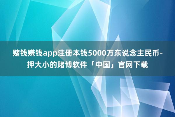 赌钱赚钱app注册本钱5000万东说念主民币-押大小的赌博软件「中国」官网下载