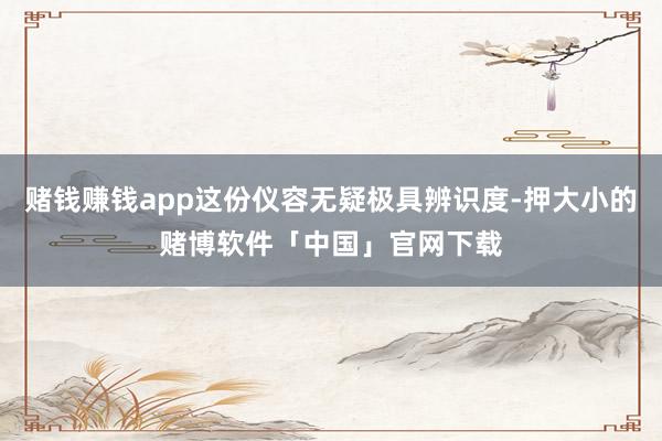 赌钱赚钱app这份仪容无疑极具辨识度-押大小的赌博软件「中国」官网下载