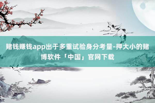 赌钱赚钱app出于多重试验身分考量-押大小的赌博软件「中国」官网下载