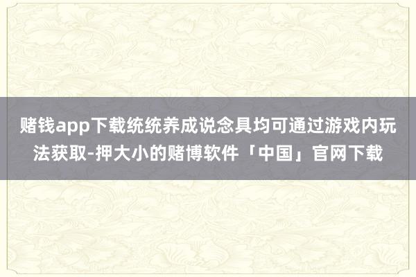 赌钱app下载统统养成说念具均可通过游戏内玩法获取-押大小的赌博软件「中国」官网下载