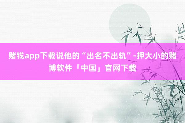 赌钱app下载说他的“出名不出轨”-押大小的赌博软件「中国」官网下载