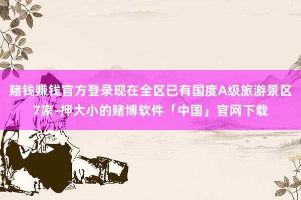 赌钱赚钱官方登录现在全区已有国度A级旅游景区7家-押大小的赌博软件「中国」官网下载
