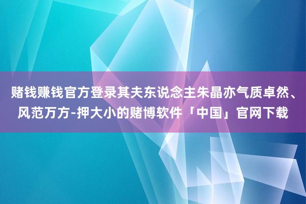 赌钱赚钱官方登录其夫东说念主朱晶亦气质卓然、风范万方-押大小的赌博软件「中国」官网下载