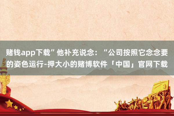 赌钱app下载”他补充说念：“公司按照它念念要的姿色运行-押大小的赌博软件「中国」官网下载