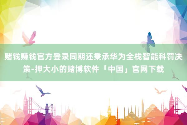 赌钱赚钱官方登录同期还秉承华为全栈智能科罚决策-押大小的赌博软件「中国」官网下载