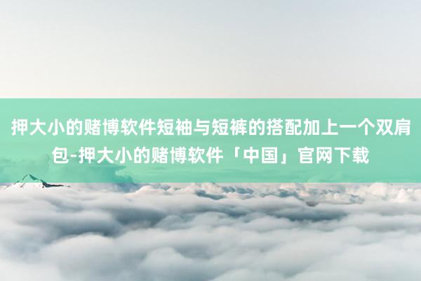 押大小的赌博软件短袖与短裤的搭配加上一个双肩包-押大小的赌博软件「中国」官网下载