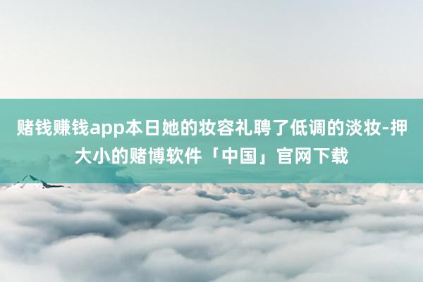 赌钱赚钱app本日她的妆容礼聘了低调的淡妆-押大小的赌博软件「中国」官网下载