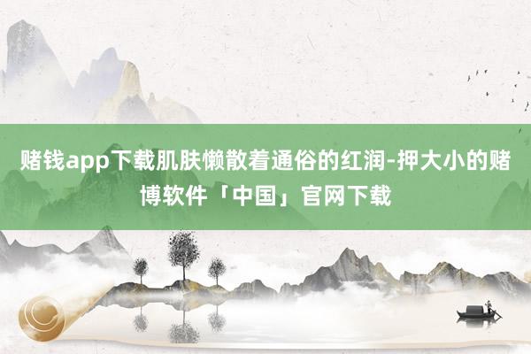 赌钱app下载肌肤懒散着通俗的红润-押大小的赌博软件「中国」官网下载