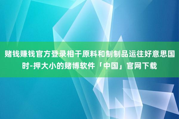 赌钱赚钱官方登录相干原料和制制品运往好意思国时-押大小的赌博软件「中国」官网下载