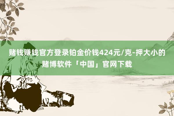 赌钱赚钱官方登录铂金价钱424元/克-押大小的赌博软件「中国」官网下载
