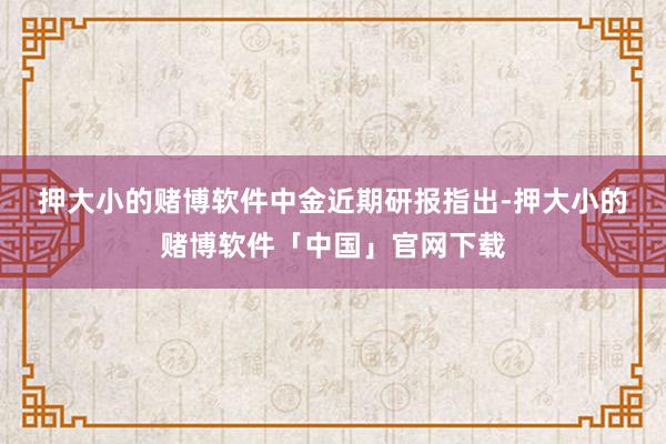 押大小的赌博软件　　中金近期研报指出-押大小的赌博软件「中国」官网下载