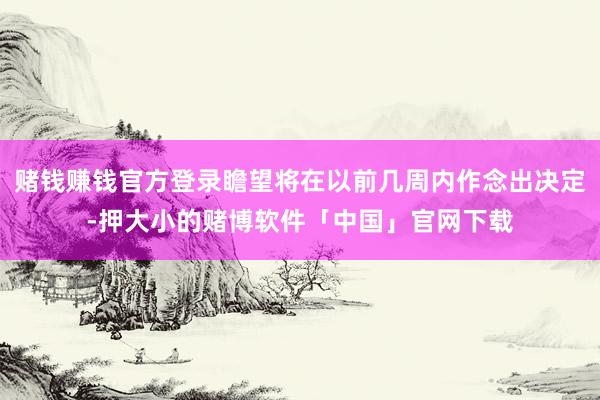 赌钱赚钱官方登录瞻望将在以前几周内作念出决定-押大小的赌博软件「中国」官网下载