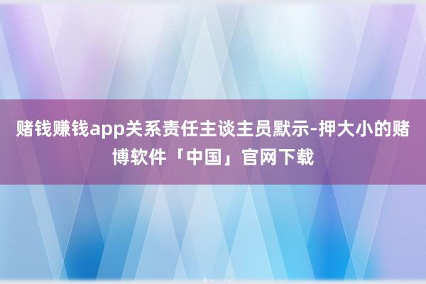 赌钱赚钱app关系责任主谈主员默示-押大小的赌博软件「中国」官网下载