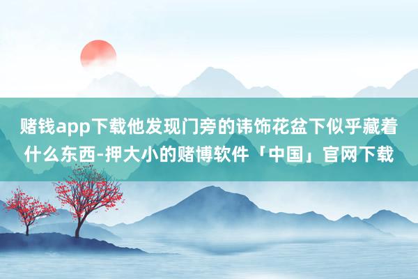 赌钱app下载他发现门旁的讳饰花盆下似乎藏着什么东西-押大小的赌博软件「中国」官网下载