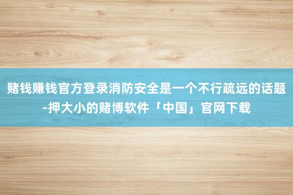 赌钱赚钱官方登录消防安全是一个不行疏远的话题-押大小的赌博软件「中国」官网下载