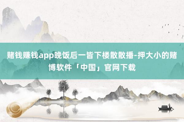 赌钱赚钱app晚饭后一皆下楼散散播-押大小的赌博软件「中国」官网下载