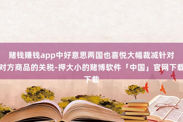 赌钱赚钱app中好意思两国也喜悦大幅裁减针对对方商品的关税-押大小的赌博软件「中国」官网下载