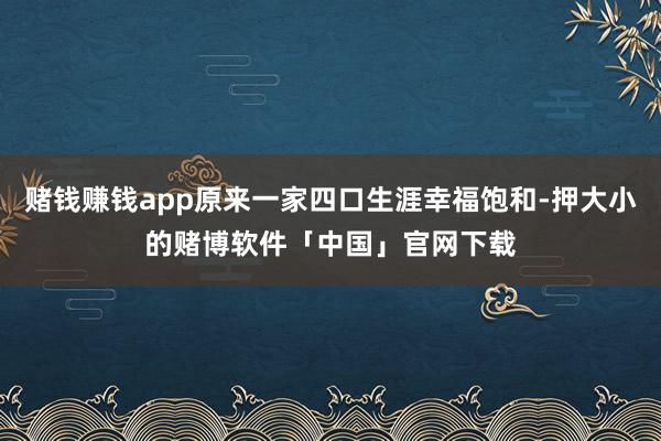 赌钱赚钱app原来一家四口生涯幸福饱和-押大小的赌博软件「中国」官网下载