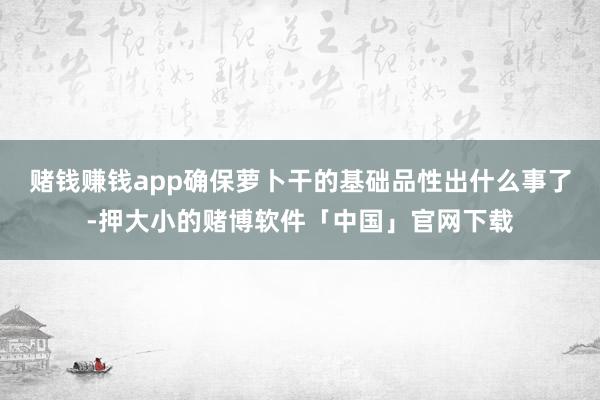 赌钱赚钱app确保萝卜干的基础品性出什么事了-押大小的赌博软件「中国」官网下载