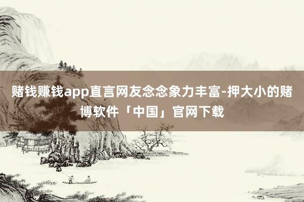 赌钱赚钱app直言网友念念象力丰富-押大小的赌博软件「中国」官网下载