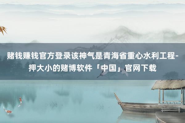 赌钱赚钱官方登录该神气是青海省重心水利工程-押大小的赌博软件「中国」官网下载